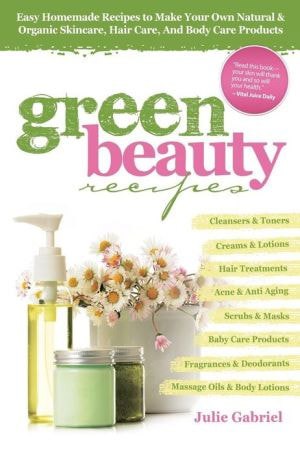 Green Beauty Recipes Easy Homemade Recipes To Make Your Own Natural And Organic Skincare, Hair Care, And Body Care Products by Julie Gabriel