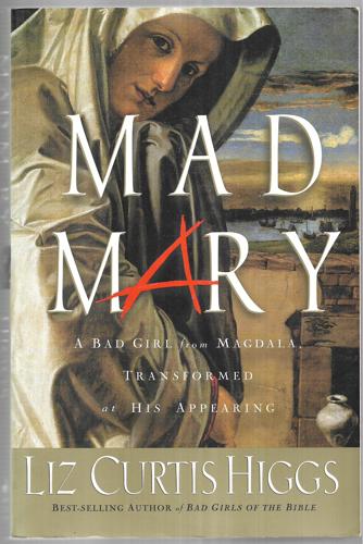 Mad Mary A Bad Girl From Magdala, Transformed At His Appearing by Liz Curtis Higgs