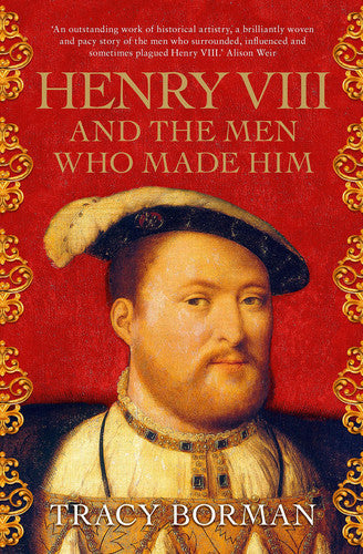 Henry VIII And The Men Who Made Him: The Secret History Behind The Tudor Throne by Tracy Borman